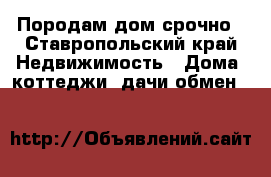 Породам дом срочно - Ставропольский край Недвижимость » Дома, коттеджи, дачи обмен   
